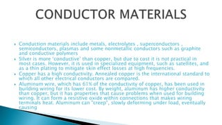  Conduction materials include metals, electrolytes , superconductors ,
semiconductors, plasmas and some nonmetallic conductors such as graphite
and conductive polymers
 Silver is more ‘conductive’ than copper, but due to cost it is not practical in
most cases. However, it is used in specialized equipment, such as satellites, and
as a thin plating to mitigate skin effect losses at high frequencies.
 Copper has a high conductivity. Annealed copper is the international standard to
which all other electrical conductors are compared.
 Aluminum wire, which has 61% of the conductivity of copper, has been used in
building wiring for its lower cost. By weight, aluminum has higher conductivity
than copper, but it has properties that cause problems when used for building
wiring. It can form a resistive oxide within connections that makes wiring
terminals heat. Aluminum can "creep", slowly deforming under load, eventually
causing
 