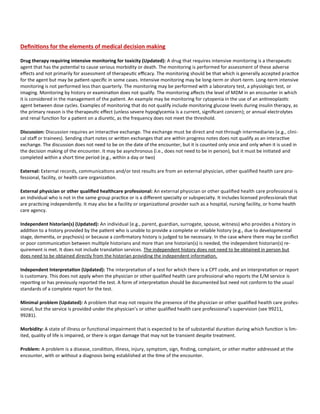 Tip Sheet: Evaluation & Management Services updated 10-12-23
:::::::::EFFECTIVE JANUARY 1, 2023
Definitions for the elements of medical decision making
Drug therapy requiring intensive monitoring for toxicity (Updated): A drug that requires intensive monitoring is a therapeutic
agent that has the potential to cause serious morbidity or death. The monitoring is performed for assessment of these adverse
effects and not primarily for assessment of therapeutic efficacy. The monitoring should be that which is generally accepted practice
for the agent but may be patient-specific in some cases. Intensive monitoring may be long-term or short-term. Long-term intensive
monitoring is not performed less than quarterly. The monitoring may be performed with a laboratory test, a physiologic test, or
imaging. Monitoring by history or examination does not qualify. The monitoring affects the level of MDM in an encounter in which
it is considered in the management of the patient. An example may be monitoring for cytopenia in the use of an antineoplastic
agent between dose cycles. Examples of monitoring that do not qualify include monitoring glucose levels during insulin therapy, as
the primary reason is the therapeutic effect (unless severe hypoglycemia is a current, significant concern); or annual electrolytes
and renal function for a patient on a diuretic, as the frequency does not meet the threshold.
Discussion: Discussion requires an interactive exchange. The exchange must be direct and not through intermediaries (e.g., clini-
cal staff or trainees). Sending chart notes or written exchanges that are within progress notes does not qualify as an interactive
exchange. The discussion does not need to be on the date of the encounter, but it is counted only once and only when it is used in
the decision making of the encounter. It may be asynchronous (i.e., does not need to be in person), but it must be initiated and
completed within a short time period (e.g., within a day or two)
External: External records, communications and/or test results are from an external physician, other qualified health care pro-
fessional, facility, or health care organization.
External physician or other qualified healthcare professional: An external physician or other qualified health care professional is
an individual who is not in the same group practice or is a different specialty or subspecialty. It includes licensed professionals that
are practicing independently. It may also be a facility or organizational provider such as a hospital, nursing facility, or home health
care agency.
Independent historian(s) (Updated): An individual (e.g., parent, guardian, surrogate, spouse, witness) who provides a history in
addition to a history provided by the patient who is unable to provide a complete or reliable history (e.g., due to developmental
stage, dementia, or psychosis) or because a confirmatory history is judged to be necessary. In the case where there may be conflict
or poor communication between multiple historians and more than one historian(s) is needed, the independent historian(s) re-
quirement is met. It does not include translation services. The independent history does not need to be obtained in person but
does need to be obtained directly from the historian providing the independent information.
Independent Interpretation (Updated): The interpretation of a test for which there is a CPT code, and an interpretation or report
is customary. This does not apply when the physician or other qualified health care professional who reports the E/M service is
reporting or has previously reported the test. A form of interpretation should be documented but need not conform to the usual
standards of a complete report for the test.
Minimal problem (Updated): A problem that may not require the presence of the physician or other qualified health care profes-
sional, but the service is provided under the physician’s or other qualified health care professional’s supervision (see 99211,
99281).
Morbidity: A state of illness or functional impairment that is expected to be of substantial duration during which function is lim-
ited, quality of life is impaired, or there is organ damage that may not be transient despite treatment.
Problem: A problem is a disease, condition, illness, injury, symptom, sign, finding, complaint, or other matter addressed at the
encounter, with or without a diagnosis being established at the time of the encounter.
 