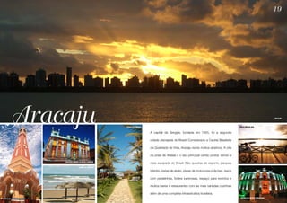 19




      Aracaju                                           PRAIA DO ROBALO


                                                                          A capital de Sergipe, fundada em 1855, foi a segunda
                                                                                                                                            ORLA PÔR DO SOL
                                                                                                                                                                        SKYLINE




                                                                          cidade planejada do Brasil. Considerada a Capital Brasileira

                                                                          da Qualidade de Vida, Aracaju reúne muitos atrativos. A orla

                                                                          da praia de Atalaia é o seu principal cartão postal, sendo a
                         PALÁCIO-MUSEU OLIMPIO CAMPOS
                                                                          mais equipada do Brasil. São quadras de esporte, parques
                                      PRAIA DE ARUANA
                                                                          infantis, pistas de skate, pistas de motocross e de kart, lagos

                                                                          com pedalinhos, fontes luminosas, espaço para eventos e

                                                                          muitos bares e restaurantes com as mais variadas cozinhas

                                                                          além de uma completa infraestrutura hoteleira.
MERCADO ANTÔNIO FRANCO                                                                                                                       MUSEU DA GENTE SERGIPANA
 