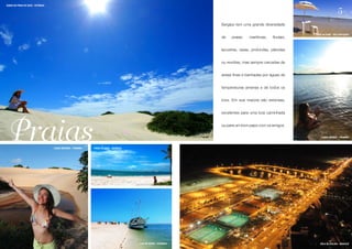 DUNAS NA PRAIA DO SACO - ESTÂNCIA


                                                                                                                                                                              5
                                                                                                                    Sergipe tem uma grande diversidade

                                                                                                                                                             Crôa do Goré - São Cristóvão
                                                                                                                    de    praias:   marítimas,   fluviais,


                                                                                                                    lacustres, rasas, profundas, plácidas


                                                                                                                    ou revoltas, mas sempre cercadas de


                                                                                                                    areias finas e banhadas por águas de


                                                                                                                    temperaturas amenas e de todos os


                                                                                                                    tons. Em sua maioria são extensas,


                                                                                                                    excelentes para uma boa caminhada




Praias                              LAGOA REDONDA - PIRAMBU   PRAIA DO SACO - ESTÂNCIA
                                                                                                                    ou para um bom papo com os amigos.

                                                                                                                                                                 LAGOA GRANDE - PIRAMBU




                                                                                         ILHA DA SOGRA - ESTÂNCIA                                               ORLA DE ATALAIA - ARACAJU
 