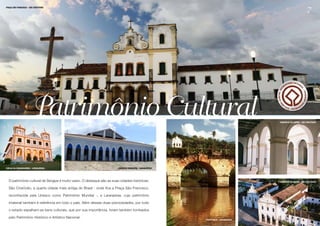 7
PRAÇA SÃO FRANCISCO - SÃO CRISTÓVÃO




                       Patrimônio Cultural                                                                                          CONVENTO DO CARMO - SÃO CRISTÓVÃO




IGREJA DA COMANDAROBA - LARANJEIRAS                                     MERCADO MUNICIPAL- LARANJEIRAS




  O patrimônio cultural de Sergipe é muito vasto. O destaque são as suas cidades históricas:                                        CONVENTO DO CARMO - SÃO CRISTÓVÃO


  São Cristóvão, a quarta cidade mais antiga do Brasil - onde fica a Praça São Francisco,

  reconhecida pela Unesco como Patrimônio Mundial -, e Laranjeiras, cujo patrimônio

  imaterial também é referência em todo o país. Além dessas duas preciosidades, por todo

  o estado espalham-se bens culturais, que por sua importância, foram também tombados

  pelo Patrimônio Histórico e Artístico Nacional.
                                                                                                         PONTE NOVA - LARANJEIRAS
 