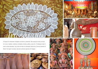 15




                                                                                                                                                 MERCADO ANTÔNIO FRANCO - ARACAJU




Artesanato                                                                                                                 RENDA IRLANDESA       CERÂMICA - SANTANA DO SÃO FRANCISCO




A riqueza do artesanato sergipano encanta os visitantes. São peças de todos os tipos:

em couro, madeira, cerâmica, bordados, tecidos, palhas, cipós etc. O destaque maior é

para a renda irlandesa, cujo modo de fazer foi declarado Patrimônio Cultural Imaterial do

Brasil. De origem europeia, esta arte sobrevive apenas em Sergipe.



                                               CERÂMICA                CERÂMICA DE POXICA - ITABAIANINHA




                                                                                                                                                                                       CENTRO DE ARTESANATO J. INÁCIO - ATALAIA
                                                                                                           CERÂMICA - SANTANA DO SÃO FRANCISCO
 