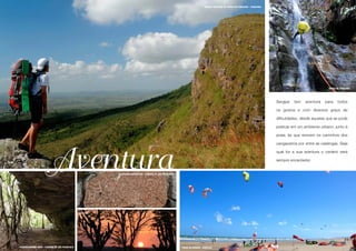 PARQUE NACIONAL DA SERRA DE ITABAIANA - ITABAIANA

                                                                                                                                                                                                                     17




                                                                                                                                                                                                              SERRA DE ITABAIANA




                                                                                                                                                                                 Sergipe   tem   aventura   para     todos

                                                                                                                                                                                 os gostos e com diversos graus de

                                                                                                                                                                                 dificuldades, desde aquelas que se pode

                                                                                                                                                                                 praticar em um ambiente urbano, junto à

                                                                                                                                                                                 praia, às que revivem os caminhos dos

                                                                                                                                                                                 cangaceiros por entre as caatingas. Seja




                         Aventura
                                                                                                                                                                                 qual for a sua aventura o cenário será

                                                                                                                                                                                 sempre encantador.


                                                         INSCRIÇÕES RUPESTRES - CANINDÉ DE SÃO FRANCISCO




                                                SERTÃO




FAZENDA MUNDO NOVO - CANINDÉ DE SÃO FRANCISCO                                                              PRAIA DA ARUANA - ARACAJU
 