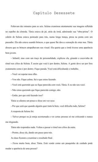 Capítulo Dezessete
Faltavam dez minutos para as seis. Selena examinou atentamente sua imagem refletida
no espelho da cômoda. Tânia estava de pé, atrás da irmã, admirando sua “obra-prima”. O
cabelo de Selena estava penteado para trás, numa longa trança, presa na ponta com um
passador. Ela não estava usando brincos, o que quase lhe dava a sensação de estar nua. Tânia
dissera que os brincos atrapalhavam seu visual. Ela queria que a irmã tivesse uma aparência
bem jovem.
- Infantil, mas com um traço de personalidade, explicou ela, girando a escovinha de
rímel nos cílios de Selena. É assim que você é por dentro, Selena. A gente deve ser por fora
exatamente como é por dentro. Fique parada. Você está dificultando o trabalho.
- Você vai espetar meu olho.
- Vou não. Fique calma. Sei o que estou fazendo.
- Você está querendo que eu fique parecida com você, Tânia. E eu não sou você.
- Não estou querendo que fique parecida comigo, não.
- Então, por que está fazendo isso?
Tânia se afastou um pouco e disse em voz seca:
- Por que será que quando alguém quer tratá-la bem, você dificulta tudo, Selena?
A resposta de Selena foi:
- Talvez porque eu já esteja acostumada a ver certas pessoas só me criticando e nunca
me elogiando.
Tânia não respondeu nada. Voltou a passar o rímel nos cílios da outra.
- Pronto, disse ela, dando um passo para trás.
As duas ficaram a examinar o resultado final.
- Ficou muito bom, disse Tânia. Está vendo como um pouquinho de cuidado pode
mudar a aparência de uma pessoa?
 