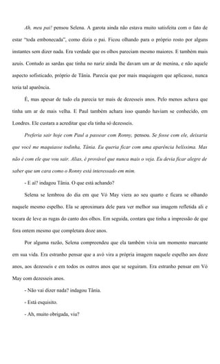 Ah, meu pai! pensou Selena. A garota ainda não estava muito satisfeita com o fato de
estar “toda embonecada”, como dizia o pai. Ficou olhando para o próprio rosto por alguns
instantes sem dizer nada. Era verdade que os olhos pareciam mesmo maiores. E também mais
azuis. Contudo as sardas que tinha no nariz ainda lhe davam um ar de menina, e não aquele
aspecto sofisticado, próprio de Tânia. Parecia que por mais maquiagem que aplicasse, nunca
teria tal aparência.
É, mas apesar de tudo ela parecia ter mais de dezesseis anos. Pelo menos achava que
tinha um ar de mais velha. E Paul também achara isso quando haviam se conhecido, em
Londres. Ele custara a acreditar que ela tinha só dezesseis.
Preferia sair hoje com Paul a passear com Ronny, pensou. Se fosse com ele, deixaria
que você me maquiasse todinha, Tânia. Eu queria ficar com uma aparência belíssima. Mas
não é com ele que vou sair. Alias, é provável que nunca mais o veja. Eu devia ficar alegre de
saber que um cara como o Ronny está interessado em mim.
- E aí? indagou Tânia. O que está achando?
Selena se lembrou do dia em que Vó May viera ao seu quarto e ficara se olhando
naquele mesmo espelho. Ela se aproximara dele para ver melhor sua imagem refletida ali e
tocara de leve as rugas do canto dos olhos. Em seguida, contara que tinha a impressão de que
fora ontem mesmo que completara doze anos.
Por alguma razão, Selena compreendeu que ela também vivia um momento marcante
em sua vida. Era estranho pensar que a avó vira a própria imagem naquele espelho aos doze
anos, aos dezesseis e em todos os outros anos que se seguiram. Era estranho pensar em Vó
May com dezesseis anos.
- Não vai dizer nada? indagou Tânia.
- Está esquisito.
- Ah, muito obrigada, viu?
 