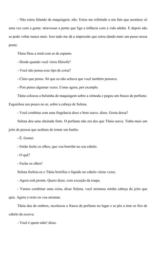 - Não estou falando da maquiagem, não. Estou me refetindo a um fato que acontece só
uma vez com a gente: atravessar a ponte que liga a infância com a vida adulta. E depois não
se pode voltar nunca mais. Isso tudo me dá a impressão que estou dando mais um passo nessa
ponte.
Tânia fitou a irmã com ar de espanto.
- Desde quando você virou filósofa?
- Você não pensa esse tipo de coisa?
- Claro que penso. Só que eu não achava que você também pensava.
- Pois penso algumas vezes. Como agora, por exemplo.
Tânia colocou a bolsinha de maquiagem sobre a cômoda e pegou um frasco de perfume.
Esguichou um pouco no ar, sobre a cabeça de Selena.
- Você combina com uma fragrância doce e bem suave, disse. Gosta dessa?
Selena deu uma cheirada forte. O perfume não era dos que Tânia usava. Tinha mais um
jeito de pessoa que acabara de tomar um banho.
- É. Gostei.
- Então feche os olhos, que vou borrifar no seu cabelo.
- O quê?
- Feche os olhos!
Selena fechou-os e Tânia borrifou o líquido no cabelo várias vezes.
- Agora está pronta. Quero dizer, com exceção da roupa.
- Vamos combinar uma coisa, disse Selena, você arrumou minha cabeça do jeito que
quis. Agora o resto eu vou arrumar.
Tânia deu de ombros, recolocou o frasco de perfume no lugar e se pôs a tirar os fios de
cabelo da escova.
- Você é quem sabe! disse.
 