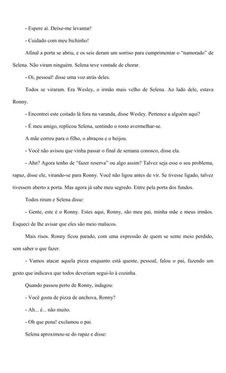 - Espere aí. Deixe-me levantar!
- Cuidado com meu bichinho!
Afinal a porta se abriu, e os seis deram um sorriso para cumprimentar o “namorado” de
Selena. Não viram ninguém. Selena teve vontade de chorar.
- Oi, pessoal! disse uma voz atrás deles.
Todos se viraram. Era Wesley, o irmão mais velho de Selena. Ao lado dele, estava
Ronny.
- Encontrei este coitado lá fora na varanda, disse Wesley. Pertence a alguém aqui?
- É meu amigo, replicou Selena, sentindo o rosto avermelhar-se.
A mãe correu para o filho, o abraçou e o beijou.
- Você não avisou que vinha passar o final de semana conosco, disse ela.
- Ahn? Agora tenho de “fazer reserva” ou algo assim? Talvez seja esse o seu problema,
rapaz, disse ele, virando-se para Ronny. Você não ligou antes de vir. Se tivesse ligado, talvez
tivessem aberto a porta. Mas agora já sabe meu segredo. Entre pela porta dos fundos.
Todos riram e Selena disse:
- Gente, este é o Ronny. Estes aqui, Ronny, são meu pai, minha mãe e meus irmãos.
Esqueci de lhe avisar que eles são meio malucos.
Mais risos. Ronny ficou parado, com uma expressão de quem se sente meio perdido,
sem saber o que fazer.
- Vamos atacar aquela pizza enquanto está quente, pessoal, falou o pai, fazendo um
gesto que indicava que todos deveriam segui-lo à cozinha.
Quando passou perto de Ronny, indagou:
- Você gosta de pizza de anchova, Ronny?
- Ah... é... não muito.
- Oh que pena! exclamou o pai.
Selena aproximou-se do rapaz e disse:
 