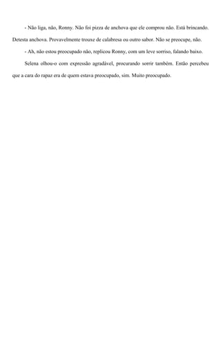 - Não liga, não, Ronny. Não foi pizza de anchova que ele comprou não. Está brincando.
Detesta anchova. Provavelmente trouxe de calabresa ou outro sabor. Não se preocupe, não.
- Ah, não estou preocupado não, replicou Ronny, com um leve sorriso, falando baixo.
Selena olhou-o com expressão agradável, procurando sorrir também. Então percebeu
que a cara do rapaz era de quem estava preocupado, sim. Muito preocupado.
 