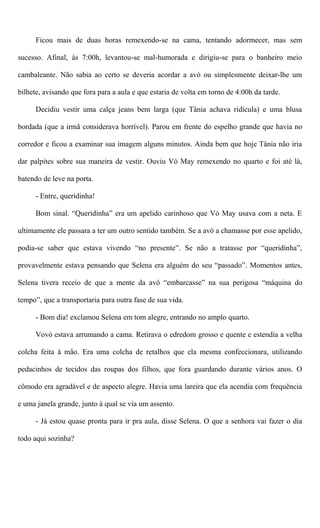 Ficou mais de duas horas remexendo-se na cama, tentando adormecer, mas sem
sucesso. Afinal, às 7:00h, levantou-se mal-humorada e dirigiu-se para o banheiro meio
cambaleante. Não sabia ao certo se deveria acordar a avó ou simplesmente deixar-lhe um
bilhete, avisando que fora para a aula e que estaria de volta em torno de 4:00h da tarde.
Decidiu vestir uma calça jeans bem larga (que Tânia achava ridícula) e uma blusa
bordada (que a irmã considerava horrível). Parou em frente do espelho grande que havia no
corredor e ficou a examinar sua imagem alguns minutos. Ainda bem que hoje Tânia não iria
dar palpites sobre sua maneira de vestir. Ouviu Vó May remexendo no quarto e foi até lá,
batendo de leve na porta.
- Entre, queridinha!
Bom sinal. “Queridinha” era um apelido carinhoso que Vó May usava com a neta. E
ultimamente ele passara a ter um outro sentido também. Se a avó a chamasse por esse apelido,
podia-se saber que estava vivendo “no presente”. Se não a tratasse por “queridinha”,
provavelmente estava pensando que Selena era alguém do seu “passado”. Momentos antes,
Selena tivera receio de que a mente da avó “embarcasse” na sua perigosa “máquina do
tempo”, que a transportaria para outra fase de sua vida.
- Bom dia! exclamou Selena em tom alegre, entrando no amplo quarto.
Vovó estava arrumando a cama. Retirava o edredom grosso e quente e estendia a velha
colcha feita à mão. Era uma colcha de retalhos que ela mesma confeccionara, utilizando
pedacinhos de tecidos das roupas dos filhos, que fora guardando durante vários anos. O
cômodo era agradável e de aspecto alegre. Havia uma lareira que ela acendia com frequência
e uma janela grande, junto à qual se via um assento.
- Já estou quase pronta para ir pra aula, disse Selena. O que a senhora vai fazer o dia
todo aqui sozinha?
 