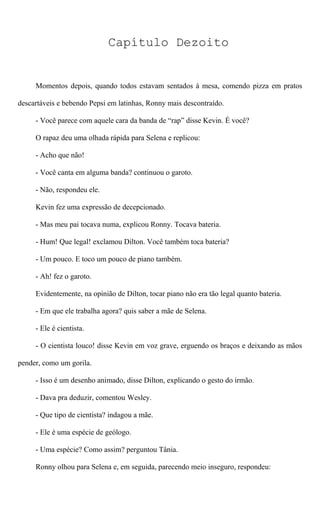 Capítulo Dezoito
Momentos depois, quando todos estavam sentados à mesa, comendo pizza em pratos
descartáveis e bebendo Pepsi em latinhas, Ronny mais descontraído.
- Você parece com aquele cara da banda de “rap” disse Kevin. É você?
O rapaz deu uma olhada rápida para Selena e replicou:
- Acho que não!
- Você canta em alguma banda? continuou o garoto.
- Não, respondeu ele.
Kevin fez uma expressão de decepcionado.
- Mas meu pai tocava numa, explicou Ronny. Tocava bateria.
- Hum! Que legal! exclamou Dilton. Você também toca bateria?
- Um pouco. E toco um pouco de piano também.
- Ah! fez o garoto.
Evidentemente, na opinião de Dilton, tocar piano não era tão legal quanto bateria.
- Em que ele trabalha agora? quis saber a mãe de Selena.
- Ele é cientista.
- O cientista louco! disse Kevin em voz grave, erguendo os braços e deixando as mãos
pender, como um gorila.
- Isso é um desenho animado, disse Dilton, explicando o gesto do irmão.
- Dava pra deduzir, comentou Wesley.
- Que tipo de cientista? indagou a mãe.
- Ele é uma espécie de geólogo.
- Uma espécie? Como assim? perguntou Tânia.
Ronny olhou para Selena e, em seguida, parecendo meio inseguro, respondeu:
 