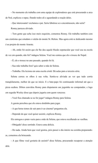 - No momento ele trabalha com uma equipe de exploradores que está procurando a arca
de Noé, explicou o rapaz, fitando todos ali e aguardando a reação deles.
- Que interessante! exclamou o pai. Seria fabuloso se a encontrassem, não seria?
Ronny pareceu aliviado.
- Tem gente que acha isso meio esquisito, comentou Ronny. Ele trabalha também com
uns cientistas que estudam o vulcão do monte St. Helens. Mas agora está se dedicando mesmo
é ao projeto do monte Ararate.
- Ah, então foi assim que ele lhe deu aquele blusão espetacular que você usa na escola
de vez em quando, não foi? indagou Selena. Você me contou que ele o trouxe do Nepal.
- É; ele o trouxe no ano passado, quando foi lá.
- Sua mãe trabalha fora? quis saber a mãe de Selena.
- Trabalha. Ela leciona em uma escola cristã. Dá aulas para a terceira série.
Selena correu os olhos à sua volta. Sentiu-se aliviada ao ver que tudo corria
tranqüilamente, melhor do que no início. E o bate-papo foi continuando informal até que a
pizza acabou. Dilton convidou Ronny para disputarem um joguinho no computador, e logo
em seguida Wesley disse que depois jogaria com quem vencesse.
- Você fica chateada se eu for jogar? indagou Ronny para Selena.
A garota percebeu que ele estava doidinho para jogar.
- A que horas temos de sair para ir ao cinema? perguntou ela.
- Depende do que você quiser assistir, explicou Ronny.
Ele entregou o prato vazio para a mãe de Selena, que estava recolhendo as vasilhas.
- Obrigado! disse sorrindo. Estava uma delícia.
- De nada. Ainda bem que você gostou, pois passei o dia inteiro na cozinha preparando-
as, comentou ela brincando.
- A que filme você gostaria de assistir? disse Selena, procurando recuperar a atenção
dele.
 