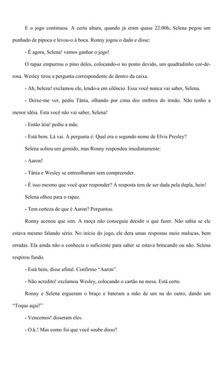 E o jogo continuou. A certa altura, quando já eram quase 22:00h, Selena pegou um
punhado de pipoca e levou-o à boca. Ronny jogou o dado e disse:
- É agora, Selena! vamos ganhar o jogo!
O rapaz empurrou o pino deles, colocando-o no ponto devido, um quadradinho cor-de-
rosa. Wesley tirou a pergunta correspondente de dentro da caixa.
- Ah, beleza! exclamou ele, lendo-a em silêncio. Essa você nunca vai saber, Selena.
- Deixe-me ver, pediu Tânia, olhando por cima dos ombros do irmão. Não tenho a
menor idéia. Esta você não vai saber, Selena!
- Então leia! pediu a mãe.
- Está bem. Lá vai. A pergunta é: Qual era o segundo nome de Elvis Presley?
Selena soltou um gemido, mas Ronny respondeu imediatamente:
- Aaron!
- Tânia e Wesley se entreolharam sem compreender.
- É isso mesmo que você quer responder? A resposta tem de ser dada pela dupla, hein!
Selena olhou para o rapaz.
- Tem certeza de que é Aaron? Perguntou.
Ronny acenou que sim. A moça não conseguia decidir o que fazer. Não sabia se ele
estava mesmo falando sério. No início do jogo, ele dera umas respostas meio malucas, bem
erradas. Ela ainda não o conhecia o suficiente para saber se estava brincando ou não. Selena
respirou fundo.
- Está bem, disse afinal. Confirmo “Aaron”.
- Não acredito! exclamou Wesley, colocando o cartão na mesa. Está certo.
Ronny e Selena ergueram o braço e bateram a mão de um na do outro, dando um
“Toque aqui!”
- Vencemos! disseram eles.
- O.k.! Mas como foi que você soube disso?
 