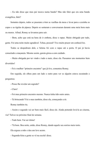 - Eu não disse que meu pai tocava numa banda? Mas não falei que era uma banda
evangélica, falei?
Instantes depois, todos se puseram a tirar as vasilhas da mesa e levar para a cozinha os
copos e as tigelas de pipoca. Depois se sentaram e conversaram durante uma meia hora mais
ou menos. Afinal, Ronny se levantou para sair.
- Bom, acho que está na hora de ir embora, disse o rapaz. Muito obrigado por tudo,
gente. Foi uma noite muito agradável. Tchau, pessoal! Tive muito prazer em conhecê-los.
Todos se despediram dele, e Selena foi com o rapaz até a porta. O pai já havia
consertado a maçaneta. Mesmo assim, garota girou-a com cuidado.
- Muito obrigada por ter vindo e tudo o mais, disse ela. Passamos uns momentos bem
divertidos!
- Foi o melhor “primeiro encontro” que já tive, comentou Ronny.
Em seguida, ele olhou para um lado e outro para ver se alguém estava escutando e
perguntou:
- Posso lhe revelar um segredo?
- Claro!
- Foi meu primeiro encontro mesmo. Nunca tinha tido outro antes.
- Tá brincando? Foi o meu também, disse ela, começando a rir.
Ronny também riu.
- Assim o segundo vai ser bem mais fácil, disse ele. Ainda pretendo levá-la ao cinema,
viu? Talvez no próximo final de semana.
- Tudo bem. Vai ser ótimo!
- 'Tá bom. Boa noite, então, disse Ronny, dando aquele seu sorriso meio torto.
Ela ergueu a mão e deu um leve aceno.
- Segunda-feira a gente se vê na escola! disse.
 