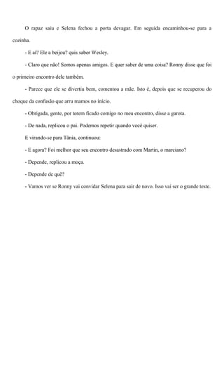 O rapaz saiu e Selena fechou a porta devagar. Em seguida encaminhou-se para a
cozinha.
- E aí? Ele a beijou? quis saber Wesley.
- Claro que não! Somos apenas amigos. E quer saber de uma coisa? Ronny disse que foi
o primeiro encontro dele também.
- Parece que ele se divertiu bem, comentou a mãe. Isto é, depois que se recuperou do
choque da confusão que arru mamos no início.
- Obrigada, gente, por terem ficado comigo no meu encontro, disse a garota.
- De nada, replicou o pai. Podemos repetir quando você quiser.
E virando-se para Tânia, continuou:
- E agora? Foi melhor que seu encontro desastrado com Martin, o marciano?
- Depende, replicou a moça.
- Depende de quê?
- Vamos ver se Ronny vai convidar Selena para sair de novo. Isso vai ser o grande teste.
 