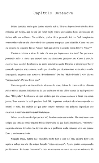 Capítulo Dezenove
Selena demorou muito para dormir naquela noi te. Tivera a impressão de que iria ficar
pensando em Ronny, que ele era um rapaz muito legal e que aquelas horas que passara ali
tinham sido maravilhosas. Na realidade, porém, ficou pensando foi em Paul, imaginando
como seria se ele um dia viesse visitá-la e comesse uma pizza com a família. Como será que
ele se sairia no joguinho Trivial Pursuit? Será que saberia o segundo nome de Elvis Presley?
Chutou o cobertor e virou de lado. Ah, mas que importância tem isso? Por que estou
pensando nele? A carta que escrevi para ele assustaria qualquer um. Como é que fui
escrever tudo aquilo? Lembrou-se de como concluíra a carta. Primeiro o criticara por haver
colocado a palavra sinceramente, sendo que ela sabia que ele não estava sendo sincero nada.
Em seguida, encerrara com a palavra “Irritadamente”, Ou fora “Muito irritada”? Não; dissera
“Irritadamente”. Por que fizera isso?
Com um gemido de impaciência, virou-se de novo, deitou de costas e ficou olhando
para o teto às escuras. Recordou-se do que escrevera em seu diário acerca de pedir perdão e
dizer “Obrigada!”. Lembrou-se de que anotara que era sensato começar a fazer isso ainda
jovem. Teve vontade de pedir perdão a Paul. Não importava se depois ele achasse que ela era
infantil e boba. Era melhor do que estar sempre pensando nas palavras impulsivas que
escrevera e pusera no correio precipitadamente.
Selena recordou-se de algo que sua avó lhe dissera no ano anterior. Ela mencionara que
sempre que tinha de tomar alguma decisão importante ou que algo a incomodava, “enterrava”
a questão durante três dias. No terceiro dia, se o problema ainda estivesse vivo, era porque
Deus o havia ressuscitado.
Naquela época, Selena não entendera muito bem o que Vó May quisera dizer com
aquilo e achara que ela não estava falando “coisa com coisa”. Agora, porém, compreendia
perfeitamente. Se tivesse “enterrado” a carta no momento em que a escrevera e voltasse a lê-
 