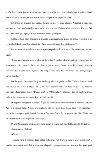 la três dias depois, já teria se acalmado e poderia raciocinar com mais clareza. Agiria assim da
próxima vez. Contudo, no momento, precisava pedir desculpas ao Paul.
Em meio ao silêncio do quarto, Selena se pôs a fazer planos. Amanhã à tarde iria
escrever ao Paul, pedindo desculpas pela carta anterior. Depois telefonaria para Katie e Cris
para dizer-lhes que o pai já fizera a reserva de sua passagem.
Sentiu-se bem mais tranqüila e, quando ia começando a pegar no sono, recordou-se do
versículo de Isaías que lera dias atrás. “Com minha alma te desejei de noite.”
Era a frase mais romântica que uma pessoa poderia dizer a outra. Então sussurrou-a para
Deus.
“Jesus, com minha alma te desejei de noite. O senhor fica impaciente comigo por eu
fazer tanta coisa errada? Às vezes faço o que é certo. Como hoje. Esse meu ‘primeiro
encontro’ foi maravilhoso. Agradeço-te porque tudo saiu do jeito como saiu. Obrigada por
minha família.”
Lembrou-se novamente da questão de agradecer e pedir perdão. Tinha a impressão de
que em sua relação com Deus - aliás, no seu relacionamento com todo mundo – as palavras
que mais dizia eram estas: “Perdoe-me!” e “Obrigada!” Entendeu que se sentiria muito
melhor depois que escrevesse a Paul pedindo perdão.
De repente arregalou os olhos. É que se lembrou de que amassara a primeira carta de
Paul e a jogara fora. Agora arrependia-se de ter feito isso. Mais uma vez percebeu a
importância daquele princípio de “enterrar” as questões e deixar passar três dias. Teria sido
muito bom se o tivesse aplicado nesse caso.
De manhã, quando se aprontava para ir para a igreja, sua mãe bateu à porta do quarto.
- Posso entrar, Selena?
- Claro!
- Liguei para o hospital para saber notícia de Vó May, e sabe o que aconteceu? O
médico estava no quarto dela e disse que ela pode voltar pra casa agora de manhã. Você pode
 