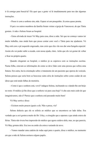 ir lá comigo para buscá-la? Ele quer que a gente vá lá imediatamente para nos dar algumas
instruções.
- Posso ir com a senhora sim, mãe. Espere só um pouquinho. Já estou quase pronta.
O pai e os outros membros da família foram visitar a igreja de Vancouver, de que Tânia
gostara. A mãe e Selena foram ao hospital.
- Estou aliviada de trazer Vó May para casa, disse a mãe. Sei que no começo vamos ter
muito trabalho, mas ainda bem que posso contar com você e Tânia para me ajudarem. Vó
May está com o pé esquerdo engessado, mas creio que eles vão nos dar uma bengala especial.
Assim ela vai poder subir a escada, com nossa ajuda, claro. Acho que ela vai gostar de voltar
e ficar no próprio quarto.
Quando chegaram ao hospital, o médico já as esperava com as instruções escritas.
Numa folha, estavam as informações de como se deve lidar com uma pessoa que sofreu uma
fratura. Em outra, havia orientação sobre o tratamento de um paciente que operou de vesícula.
Selena pensou que seria bom se houvesse outra série de instruções sobre como cuidar de um
idoso que está tendo falhas de memória.
- Como é que a senhora está, vovó? indagou Selena, inclinando-se e dando-lhe um beijo
no rosto. O médico já lhe disse que a senhora vai para casa hoje? A alta saiu mais cedo do que
imaginávamos, não é? Parece que a senhora está passando muito bem!
Vó May sorriu e disse:
- Existem muito poucos iguais a ele. Não o perca, viu?
Selena deduziu que ela se referia ao médico que se encontrava ao lado delas. Era
verdade que a avó gostava muito do Dr. Utley, o cirurgião que a operara e que ainda estava de
férias. Tânia não tivera boa impressão do médico que agora cuidava dela, mas, ao que parecia,
Vó May gostara dele. Era isso ou então ela estava variando de novo.
- Vamos mandar uma cadeira de rodas aqui para o quarto, disse o médico, no momento
em que a mãe de Selena assinava alguns papéis.
 