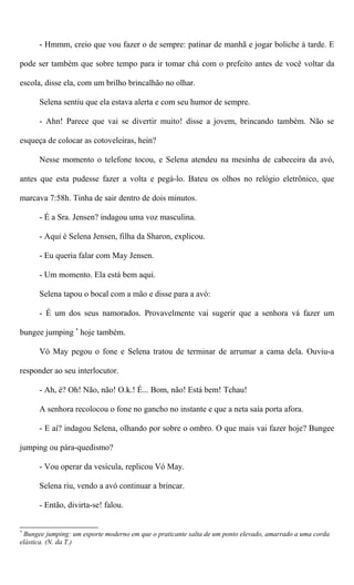 - Hmmm, creio que vou fazer o de sempre: patinar de manhã e jogar boliche à tarde. E
pode ser também que sobre tempo para ir tomar chá com o prefeito antes de você voltar da
escola, disse ela, com um brilho brincalhão no olhar.
Selena sentiu que ela estava alerta e com seu humor de sempre.
- Ahn! Parece que vai se divertir muito! disse a jovem, brincando também. Não se
esqueça de colocar as cotoveleiras, hein?
Nesse momento o telefone tocou, e Selena atendeu na mesinha de cabeceira da avó,
antes que esta pudesse fazer a volta e pegá-lo. Bateu os olhos no relógio eletrônico, que
marcava 7:58h. Tinha de sair dentro de dois minutos.
- É a Sra. Jensen? indagou uma voz masculina.
- Aqui é Selena Jensen, filha da Sharon, explicou.
- Eu queria falar com May Jensen.
- Um momento. Ela está bem aqui.
Selena tapou o bocal com a mão e disse para a avó:
- É um dos seus namorados. Provavelmente vai sugerir que a senhora vá fazer um
bungee jumping *
hoje também.
Vó May pegou o fone e Selena tratou de terminar de arrumar a cama dela. Ouviu-a
responder ao seu interlocutor.
- Ah, é? Oh! Não, não! O.k.! É... Bom, não! Está bem! Tchau!
A senhora recolocou o fone no gancho no instante e que a neta saía porta afora.
- E aí? indagou Selena, olhando por sobre o ombro. O que mais vai fazer hoje? Bungee
jumping ou pára-quedismo?
- Vou operar da vesícula, replicou Vó May.
Selena riu, vendo a avó continuar a brincar.
- Então, divirta-se! falou.
*
Bungee jumping: um esporte moderno em que o praticante salta de um ponto elevado, amarrado a uma corda
elástica. (N. da T.)
 