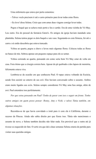 Uma enfermeira que estava por perto comentou:
- Talvez vocês precisem ir até o carro primeiro para levar todas estas flores.
- Eu levo! disse Selena. Creio que com umas duas viagens consigo levar todas.
Pegou o buquê que se achava mais perto e leu o cartão. Era de uma vizinha de Vó May.
Leu outro. Era do pessoal da farmácia Eaton's. Os amigos da igreja haviam mandado uma
plantinha. Selena tentou pegar os dois buquês e um vaso. Segurando-os com firmeza, foi até o
carro e só então descobriu que estava trancado.
Voltou ao quarto, pegou a chave e levou mais algumas flores. Colocou todas as flores
no banco de trás. Sobrou apenas um pequeno espaço para ela se sentar.
Voltou correndo ao quarto, pensando em como seria bom Vó May estar de volta em
casa. Fora ótimo que a cirurgia correra bem. Apesar do pé quebrado e dos lapsos de memória,
felizmente estava viva.
Lembrou-se da ocasião em que conhecera Paul. O rapaz estava voltando da Escócia,
aonde fora assistir ao enterro de seu avô. Eles haviam conversado sobre o assunto. Ambos
eram muito ligados aos avós. Selena sempre considerara Vó May uma boa amiga, além de
avó. Paul entendera isso perfeitamente.
Por que estou pensando em Paul? Tenho de parar com isso e seguir em frente. Tenho
outros amigos em quem posso pensar: Ronny, Amy e Vicki; e talvez Tânia também, em
algumas situações.
Recordou-se de que havia convidado a irmã para ir com ela à Califórnia, durante o
recesso da Páscoa. Ainda não sabia direito por que fizera isso. Tânia não mencionara o
assunto de novo, e Selena também decidiu não falar nada. Era provável que a outra até já
tivesse se esquecido do fato. O certo era que daí a duas semanas Selena estaria de partida para
visitar suas queridas amigas.
 