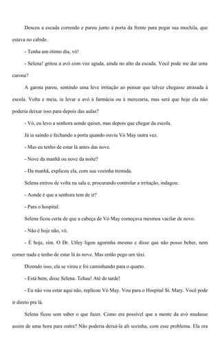 Desceu a escada correndo e parou junto à porta da frente para pegar sua mochila, que
estava no cabide.
- Tenha um ótimo dia, vó!
- Selena! gritou a avó com voz aguda, ainda no alto da escada. Você pode me dar uma
carona?
A garota parou, sentindo uma leve irritação ao pensar que talvez chegasse atrasada à
escola. Volta e meia, ia levar a avó à farmácia ou à mercearia, mas será que hoje ela não
poderia deixar isso para depois das aulas?
- Vó, eu levo a senhora aonde quiser, mas depois que chegar da escola.
Já ia saindo e fechando a porta quando ouviu Vó May outra vez.
- Mas eu tenho de estar lá antes das nove.
- Nove da manhã ou nove da noite?
- Da manhã, explicou ela, com sua vozinha tremida.
Selena entrou de volta na sala e, procurando controlar a irritação, indagou:
- Aonde é que a senhora tem de ir?
- Para o hospital.
Selena ficou certa de que a cabeça de Vó May começava mesmoa vacilar de novo.
- Não é hoje não, vó.
- É hoje, sim. O Dr. Utley ligou agorinha mesmo e disse que não posso beber, nem
comer nada e tenho de estar lá às nove. Mas então pego um táxi.
Dizendo isso, ela se virou e foi caminhando para o quarto.
- Está bem, disse Selena. Tchau! Até de tarde!
- Eu não vou estar aqui não, replicou Vó May. Vou para o Hospital St. Mary. Você pode
ir direto pra lá.
Selena ficou sem saber o que fazer. Como era possível que a mente da avó mudasse
assim de uma hora para outra? Não poderia deixá-la ali sozinha, com esse problema. Ela era
 