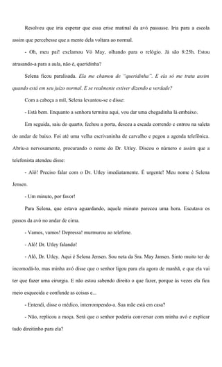 Resolveu que iria esperar que essa crise matinal da avó passasse. Iria para a escola
assim que percebesse que a mente dela voltara ao normal.
- Oh, meu pai! exclamou Vó May, olhando para o relógio. Já são 8:25h. Estou
atrasando-a para a aula, não é, queridinha?
Selena ficou paralisada. Ela me chamou de “queridinha”. E ela só me trata assim
quando está em seu juízo normal. E se realmente estiver dizendo a verdade?
Com a cabeça a mil, Selena levantou-se e disse:
- Está bem. Enquanto a senhora termina aqui, vou dar uma chegadinha lá embaixo.
Em seguida, saiu do quarto, fechou a porta, desceu a escada correndo e entrou na saleta
do andar de baixo. Foi até uma velha escrivaninha de carvalho e pegou a agenda telefônica.
Abriu-a nervosamente, procurando o nome do Dr. Utley. Discou o número e assim que a
telefonista atendeu disse:
- Alô! Preciso falar com o Dr. Utley imediatamente. É urgente! Meu nome é Selena
Jensen.
- Um minuto, por favor!
Para Selena, que estava aguardando, aquele minuto pareceu uma hora. Escutava os
passos da avó no andar de cima.
- Vamos, vamos! Depressa! murmurou ao telefone.
- Alô! Dr. Utley falando!
- Alô, Dr. Utley. Aqui é Selena Jensen. Sou neta da Sra. May Jansen. Sinto muito ter de
incomodá-lo, mas minha avó disse que o senhor ligou para ela agora de manhã, e que ela vai
ter que fazer uma cirurgia. E não estou sabendo direito o que fazer, porque às vezes ela fica
meio esquecida e confunde as coisas e...
- Entendi, disse o médico, interrompendo-a. Sua mãe está em casa?
- Não, replicou a moça. Será que o senhor poderia conversar com minha avó e explicar
tudo direitinho para ela?
 