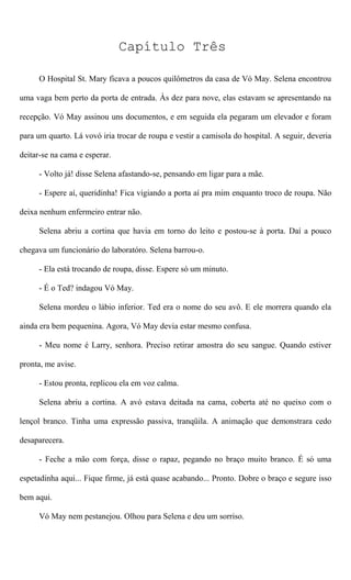 Capítulo Três
O Hospital St. Mary ficava a poucos quilômetros da casa de Vó May. Selena encontrou
uma vaga bem perto da porta de entrada. Às dez para nove, elas estavam se apresentando na
recepção. Vó May assinou uns documentos, e em seguida ela pegaram um elevador e foram
para um quarto. Lá vovó iria trocar de roupa e vestir a camisola do hospital. A seguir, deveria
deitar-se na cama e esperar.
- Volto já! disse Selena afastando-se, pensando em ligar para a mãe.
- Espere aí, queridinha! Fica vigiando a porta aí pra mim enquanto troco de roupa. Não
deixa nenhum enfermeiro entrar não.
Selena abriu a cortina que havia em torno do leito e postou-se à porta. Daí a pouco
chegava um funcionário do laboratóro. Selena barrou-o.
- Ela está trocando de roupa, disse. Espere só um minuto.
- É o Ted? indagou Vó May.
Selena mordeu o lábio inferior. Ted era o nome do seu avô. E ele morrera quando ela
ainda era bem pequenina. Agora, Vó May devia estar mesmo confusa.
- Meu nome é Larry, senhora. Preciso retirar amostra do seu sangue. Quando estiver
pronta, me avise.
- Estou pronta, replicou ela em voz calma.
Selena abriu a cortina. A avó estava deitada na cama, coberta até no queixo com o
lençol branco. Tinha uma expressão passiva, tranqüila. A animação que demonstrara cedo
desaparecera.
- Feche a mão com força, disse o rapaz, pegando no braço muito branco. É só uma
espetadinha aqui... Fique firme, já está quase acabando... Pronto. Dobre o braço e segure isso
bem aqui.
Vó May nem pestanejou. Olhou para Selena e deu um sorriso.
 