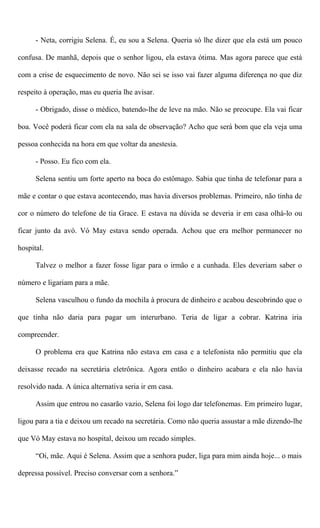 - Neta, corrigiu Selena. É, eu sou a Selena. Queria só lhe dizer que ela está um pouco
confusa. De manhã, depois que o senhor ligou, ela estava ótima. Mas agora parece que está
com a crise de esquecimento de novo. Não sei se isso vai fazer alguma diferença no que diz
respeito à operação, mas eu queria lhe avisar.
- Obrigado, disse o médico, batendo-lhe de leve na mão. Não se preocupe. Ela vai ficar
boa. Você poderá ficar com ela na sala de observação? Acho que será bom que ela veja uma
pessoa conhecida na hora em que voltar da anestesia.
- Posso. Eu fico com ela.
Selena sentiu um forte aperto na boca do estômago. Sabia que tinha de telefonar para a
mãe e contar o que estava acontecendo, mas havia diversos problemas. Primeiro, não tinha de
cor o número do telefone de tia Grace. E estava na dúvida se deveria ir em casa olhá-lo ou
ficar junto da avó. Vó May estava sendo operada. Achou que era melhor permanecer no
hospital.
Talvez o melhor a fazer fosse ligar para o irmão e a cunhada. Eles deveriam saber o
número e ligariam para a mãe.
Selena vasculhou o fundo da mochila à procura de dinheiro e acabou descobrindo que o
que tinha não daria para pagar um interurbano. Teria de ligar a cobrar. Katrina iria
compreender.
O problema era que Katrina não estava em casa e a telefonista não permitiu que ela
deixasse recado na secretária eletrônica. Agora então o dinheiro acabara e ela não havia
resolvido nada. A única alternativa seria ir em casa.
Assim que entrou no casarão vazio, Selena foi logo dar telefonemas. Em primeiro lugar,
ligou para a tia e deixou um recado na secretária. Como não queria assustar a mãe dizendo-lhe
que Vó May estava no hospital, deixou um recado simples.
“Oi, mãe. Aqui é Selena. Assim que a senhora puder, liga para mim ainda hoje... o mais
depressa possível. Preciso conversar com a senhora.”
 
