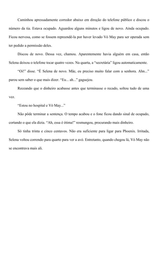 Caminhou apressadamente corredor abaixo em direção do telefone público e discou o
número da tia. Estava ocupado. Aguardou alguns minutos e ligou de novo. Ainda ocupado.
Ficou nervosa, como se fossem repreendê-la por haver levado Vó May para ser operada sem
ter pedido a permissão deles.
Discou de novo. Dessa vez, chamou. Aparentemente havia alguém em casa, então
Selena deixou o telefone tocar quatro vezes. Na quarta, a “secretária” ligou automaticamente.
“Oi!” disse. “É Selena de novo. Mãe, eu preciso muito falar com a senhora. Ahn...”
parou sem saber o que mais dizer. “Eu... ah...” gaguejou.
Receando que o dinheiro acabasse antes que terminasse o recado, soltou tudo de uma
vez.
“Estou no hospital e Vó May...”
Não pôde terminar a sentença. O tempo acabou e o fone ficou dando sinal de ocupado,
cortando o que ela dizia. “Ah, essa é ótima!” resmungou, procurando mais dinheiro.
Só tinha trinta e cinco centavos. Não era suficiente para ligar para Phoenix. Irritada,
Selena voltou correndo para quarto para ver a avó. Entretanto, quando chegou lá, Vó May não
se encontrava mais ali.
 