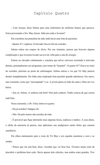 Capítulo Quatro
- Com licença, disse Selena para uma enfermeira de uniforme branco que passava.
Estou procurando a Sra. May Jensen. Sabe pra onde a levaram?
Ela consultou sua prancheta de mão onde havia uma lista de pacientes.
- Quarto 417, replicou. O elevador fica no fim do corredor.
Selena soltou um suspiro de alívio. Por uns instantes, pensou que houvera alguma
complicação e que tivessem levado sua avó de volta para a sala de cirurgia.
Entrou no elevador calmamente e concluiu que talvez estivesse assistindo à televisão
demais, principalmente aos programas com temas de “hospital”. O quarto 417 ficava no meio
do corredor, próximo ao posto de enfermagem. Selena entrou e viu que Vó May parecia
dormir tranqüilamente. Ela linha uma respiração bem peculiar quando adormecia. Era suave,
mas constante, como que “encrespando” o ar. A jovem parou ao lado da cama e falou em voz
baixa:
- Sou eu. Selena. A senhora está bem? Orei pela senhora. Tenho certeza de que correu
tudo bem.
Nesse momento, o Dr. Utley entrou no quarto.
- Ela já acordou? indagou ele.
- Não. Ou pelo menos não acordou de todo.
- É provável que fique dormindo mais algumas horas, explicou o médico. A essa altura,
o efeito da anestesia já passou, mas aplicamos uns analgésicos muito fortes que causam
sonolência.
Ele olhou atentamente para o rosto de Vó May e em seguida examinou o soro e as
sondas.
- Parece que ela está bem, disse. Acredito que vai ficar boa. Tivemos muita sorte de
descobrir o problema bem cedo. Havia apenas dois cálculos, mas ambos eram grandes. Tive
 