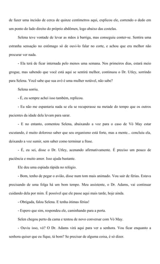 de fazer uma incisão de cerca de quinze centímetros aqui, explicou ele, correndo o dedo em
um ponto do lado direito do próprio abdômen, logo abaixo das costelas.
Selena teve vontade de levar as mãos à barriga, mas conseguiu conter-se. Sentira uma
estranha sensação no estômago só de ouvi-lo falar no corte, e achou que era melhor não
procurar ver nada.
- Ela terá de ficar internada pelo menos uma semana. Nos primeiros dias, estará meio
grogue, mas sabendo que você está aqui se sentirá melhor, continuou o Dr. Utley, sorrindo
para Selena. Você sabe que sua avó é uma mulher notável, não sabe?
Selena sorriu.
- É, eu sempre achei isso também, replicou.
- Eu não me espantaria nada se ela se recuperasse na metade do tempo que os outros
pacientes da idade dela levam para sarar.
- E no entanto, comentou Selena, abaixando a voz para o caso de Vó May estar
escutando, é muito doloroso saber que seu organismo está forte, mas a mente... concluiu ela,
deixando a voz sumir, sem saber como terminar a frase.
- É, eu sei, disse o Dr. Utley, acenando afirmativamente. É preciso um pouco de
paciência e muito amor. Isso ajuda bastante.
Ele deu uma espiada rápida no relógio.
- Bom, tenho de pegar o avião, disse num tom mais animado. Vou sair de férias. Estava
precisando de uma folga há um bom tempo. Meu assistente, o Dr. Adams, vai continuar
cuidando dela por mim. É possível que ele passe aqui mais tarde, hoje ainda.
- Obrigada, falou Selena. E tenha ótimas férias!
- Espero que sim, respondeu ele, caminhando para a porta.
Selen chegou perto da cama e tentou de novo conversar com Vó May.
- Ouviu isso, vó? O Dr. Adams virá aqui para ver a senhora. Vou ficar enquanto a
senhora quiser que eu fique, tá bom? Se precisar de alguma coisa, é só dizer.
 