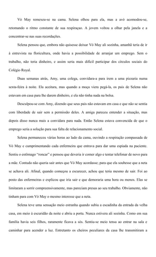 Vó May remexeu-se na cama. Selena olhou para ela, mas a avó acomodou-se,
retomando o ritmo constante de sua respiraçao. A jovem voltou a olhar pela janela e a
concentrar-se nas suas recordações.
Selena pensou que, embora não quisesse deixar Vó May ali sozinha, amanhã teria de ir
à entrevista na floricultura, onde havia a possibilidade de arranjar um emprego. Sem o
trabalho, não teria dinheiro, e assim seria mais difícil participar dos círculos sociais do
Colégio Royal.
Duas semanas atrás, Amy, uma colega, convidara-a para irem a uma pizzaria numa
sexta-feira à noite. Ela aceitara, mas quando a moça viera pegá-la, os pais de Selena não
estavam em casa para lhe darem dinheiro, e ela não tinha nada na bolsa.
Desculpou-se com Amy, dizendo que seus pais não estavam em casa e que não se sentia
com liberdade de sair sem a permissão deles. A amiga pareceu entender a situação, mas
depois disso nunca mais a convidara para nada. Então Selena estava convencida de que o
emprego seria a solução para sua falta de relacionamento social.
Selena permaneceu várias horas ao lado da cama, ouvindo a respiração compassada de
Vó May e cumprimentando cada enfermeira que entrava para dar uma espiada na paciente.
Sentiu o estômago “roncar” e pensou que deveria ir comer algo e tentar telefonar de novo para
a mãe. Contudo não queria sair antes que Vó May acordasse; para que ela soubesse que a neta
se achava ali. Afinal, quando começou a escurecer, achou que teria mesmo de sair. Foi ao
posto das enfermeiras e explicou que iria sair e que demoraria uma hora ou menos. Elas se
limitaram a sorrir compreensivamente, mas pareciam presas ao seu trabalho. Obviamente, não
tinham para com Vó May o mesmo interesse que a neta.
Selena teve uma sensação meio estranha quando subiu a escadinha da entrada da velha
casa, em meio à escuridão da noite e abriu a porta. Nunca estivera ali sozinha. Como em sua
família havia seis filhos, raramente ficava a sós. Sentiu-se meio tensa ao entrar na sala e
caminhar para acender a luz. Entretanto os cheiros peculiares da casa lhe transmitiram a
 