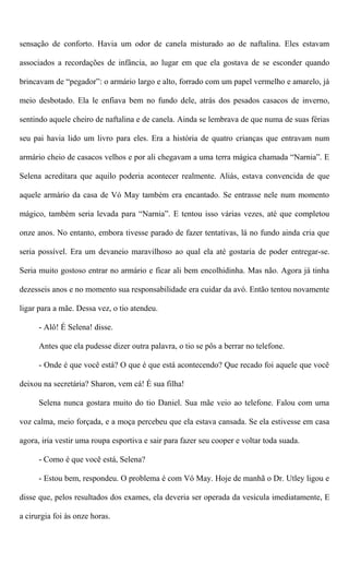 sensação de conforto. Havia um odor de canela misturado ao de naftalina. Eles estavam
associados a recordações de infância, ao lugar em que ela gostava de se esconder quando
brincavam de “pegador”: o armário largo e alto, forrado com um papel vermelho e amarelo, já
meio desbotado. Ela le enfiava bem no fundo dele, atrás dos pesados casacos de inverno,
sentindo aquele cheiro de naftalina e de canela. Ainda se lembrava de que numa de suas férias
seu pai havia lido um livro para eles. Era a história de quatro crianças que entravam num
armário cheio de casacos velhos e por ali chegavam a uma terra mágica chamada “Narnia”. E
Selena acreditara que aquilo poderia acontecer realmente. Aliás, estava convencida de que
aquele armário da casa de Vó May também era encantado. Se entrasse nele num momento
mágico, também seria levada para “Narnia”. E tentou isso várias vezes, até que completou
onze anos. No entanto, embora tivesse parado de fazer tentativas, lá no fundo ainda cria que
seria possível. Era um devaneio maravilhoso ao qual ela até gostaria de poder entregar-se.
Seria muito gostoso entrar no armário e ficar ali bem encolhidinha. Mas não. Agora já tinha
dezesseis anos e no momento sua responsabilidade era cuidar da avó. Então tentou novamente
ligar para a mãe. Dessa vez, o tio atendeu.
- Alô! É Selena! disse.
Antes que ela pudesse dizer outra palavra, o tio se pôs a berrar no telefone.
- Onde é que você está? O que é que está acontecendo? Que recado foi aquele que você
deixou na secretária? Sharon, vem cá! É sua filha!
Selena nunca gostara muito do tio Daniel. Sua mãe veio ao telefone. Falou com uma
voz calma, meio forçada, e a moça percebeu que ela estava cansada. Se ela estivesse em casa
agora, iria vestir uma roupa esportiva e sair para fazer seu cooper e voltar toda suada.
- Como é que você está, Selena?
- Estou bem, respondeu. O problema é com Vó May. Hoje de manhã o Dr. Utley ligou e
disse que, pelos resultados dos exames, ela deveria ser operada da vesícula imediatamente, E
a cirurgia foi às onze horas.
 