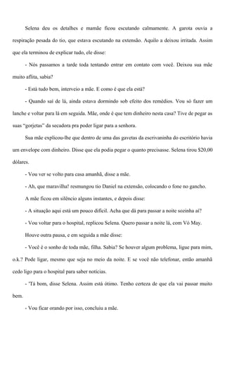 Selena deu os detalhes e mamãe ficou escutando calmamente. A garota ouvia a
respiração pesada do tio, que estava escutando na extensão. Aquilo a deixou irritada. Assim
que ela terminou de explicar tudo, ele disse:
- Nós passamos a tarde toda tentando entrar em contato com você. Deixou sua mãe
muito aflita, sabia?
- Está tudo bem, interveio a mãe. E como é que ela está?
- Quando saí de lá, ainda estava dormindo sob efeito dos remédios. Vou só fazer um
lanche e voltar para lá em seguida. Mãe, onde é que tem dinheiro nesta casa? Tive de pegar as
suas “gorjetas” da secadora pra poder ligar para a senhora.
Sua mãe explicou-lhe que dentro de uma das gavetas da escrivaninha do escritório havia
um envelope com dinheiro. Disse que ela podia pegar o quanto precisasse. Selena tirou $20,00
dólares.
- Vou ver se volto para casa amanhã, disse a mãe.
- Ah, que maravilha! resmungou tio Daniel na extensão, colocando o fone no gancho.
A mãe ficou em silêncio alguns instantes, e depois disse:
- A situação aqui está um pouco difícil. Acha que dá para passar a noite sozinha aí?
- Vou voltar para o hospital, replicou Selena. Quero passar a noite lá, com Vó May.
Houve outra pausa, e em seguida a mãe disse:
- Você é o sonho de toda mãe, filha. Sabia? Se houver algum problema, ligue para mim,
o.k.? Pode ligar, mesmo que seja no meio da noite. E se você não telefonar, então amanhã
cedo ligo para o hospital para saber notícias.
- 'Tá bom, disse Selena. Assim está ótimo. Tenho certeza de que ela vai passar muito
bem.
- Vou ficar orando por isso, concluiu a mãe.
 