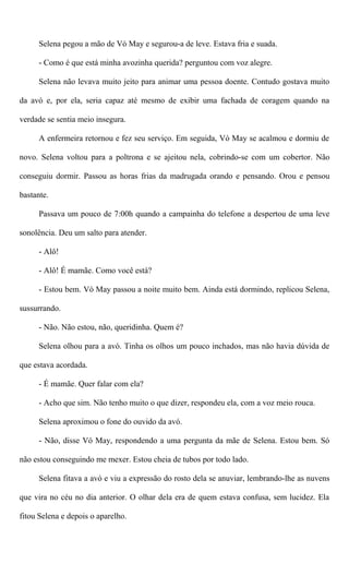 Selena pegou a mão de Vó May e segurou-a de leve. Estava fria e suada.
- Como é que está minha avozinha querida? perguntou com voz alegre.
Selena não levava muito jeito para animar uma pessoa doente. Contudo gostava muito
da avó e, por ela, seria capaz até mesmo de exibir uma fachada de coragem quando na
verdade se sentia meio insegura.
A enfermeira retornou e fez seu serviço. Em seguida, Vó May se acalmou e dormiu de
novo. Selena voltou para a poltrona e se ajeitou nela, cobrindo-se com um cobertor. Não
conseguiu dormir. Passou as horas frias da madrugada orando e pensando. Orou e pensou
bastante.
Passava um pouco de 7:00h quando a campainha do telefone a despertou de uma leve
sonolência. Deu um salto para atender.
- Alô!
- Alô! É mamãe. Como você está?
- Estou bem. Vó May passou a noite muito bem. Ainda está dormindo, replicou Selena,
sussurrando.
- Não. Não estou, não, queridinha. Quem é?
Selena olhou para a avó. Tinha os olhos um pouco inchados, mas não havia dúvida de
que estava acordada.
- É mamãe. Quer falar com ela?
- Acho que sim. Não tenho muito o que dizer, respondeu ela, com a voz meio rouca.
Selena aproximou o fone do ouvido da avó.
- Não, disse Vó May, respondendo a uma pergunta da mãe de Selena. Estou bem. Só
não estou conseguindo me mexer. Estou cheia de tubos por todo lado.
Selena fitava a avó e viu a expressão do rosto dela se anuviar, lembrando-lhe as nuvens
que vira no céu no dia anterior. O olhar dela era de quem estava confusa, sem lucidez. Ela
fitou Selena e depois o aparelho.
 