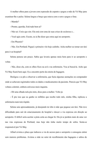 A mulher olhou para a jovem com expressão de espanto e pegou a mão de Vó May para
examinar-lhe o pulso. Selena largou o braço que estava com o soro e pegou o fone.
- Mamãe?
- Pronto, querida, Está tudo bem aí?
- Não sei. Creio que sim. Ela está com uma de suas crises de esclerose e...
- Você agiu certo. Escute, eu ia lhe dizer que estou aqui no aeroporto.
- Em Phoenix?
- Não. Em Portland. Peguei o primeiro vôo hoje cedinho. Acha melhor eu tomar um táxi
para ir ao hospital?
Selena pensou um pouco. Sabia que levaria apenas meia hora para ir ao aeroporto e
voltar.
- Não, disse ela, com os olhos fixos na avó e na enfermeira. Vou aí buscá-la. Acho que
Vó May ficará bem aqui. Eu a encontro perto da esteira de bagagem.
Desligou e se pôs a observar a enfermeira, que fazia algumas anotações no computador
onde se achavam registrados todos os dados e medicamentos da paciente. Parecia que Vó May
voltara a dormir, embora estivesse meio inquieta.
- Dê uma olhada nela pra mim, disse para a mulher. Volto já.
- É pra isso que eu ganho os milhões que recebo todo mês, minha filha, replicou a
enfermeira num tom ríspido.
Selena saiu apressadamente, já desejando ter dito à mãe que pegasse um táxi. Não teve
dificuldade para sair do estacionamento do hospital e descer a via expressa em direção ao
aeroporto. O difícil seria acertar a pista certa ao chegar lá. Ela já se perdera mais de uma vez
nas vias expressas de Portland, mas hoje não tinha muito tempo de sobra. Senta-se
responsável por Vó May.
Afinal avistou a placa que indicava a via de acesso para o aeroporto e conseguiu entrar
sem maiores problemas. Avistou a mãe no setor de recolhimento das bagagens e saltou do
 