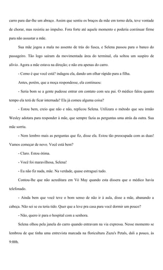 carro para dar-lhe um abraço. Assim que sentiu os braços da mãe em torno dela, teve vontade
de chorar, mas resistiu ao impulso. Fora forte até aquele momento e poderia continuar firme
para não assustar a mãe.
Sua mãe jogou a mala no assento de trás do fusca, e Selena passou para o banco do
passageiro. Tão logo saíram da movimentada área do terminal, ela soltou um suspiro de
alívio. Agora a mãe estava na direção; e não era apenas do carro.
- Como é que você está? indagou ela, dando um olhar rápido para a filha.
Antes, porém, que a moça respondesse, ela continuou:
- Seria bom se a gente pudesse entrar em contato com seu pai. O médico falou quanto
tempo ela terá de ficar internada? Ela já comeu alguma coisa?
- Estou bem, creio que não e não, replicou Selena. Utilizara o método que seu irmão
Wesley adotara para responder à mãe, que sempre fazia as perguntas uma atrás da outra. Sua
mãe sorriu.
- Nem lembro mais as perguntas que fiz, disse ela. Estou tão preocupada com as duas!
Vamos começar de novo. Você está bem?
- Claro. Estou ótima.
- Você foi maravilhosa, Selena!
- Eu não fiz nada, mãe. Na verdade, quase estraguei tudo.
Contou-lhe que não acreditara em Vó May quando esta dissera que o médico havia
telefonado.
- Ainda bem que você teve o bom senso de não ir à aula, disse a mãe, abanando a
cabeça. Não sei se eu teria tido. Quer que a leve pra casa para você dormir um pouco?
- Não, quero ir para o hospital com a senhora.
Selena olhou pela janela do carro quando entravam na via expressa. Nesse momento se
lembrou de que tinha uma entrevista marcada na floricultura Zuzu's Petals, dali a pouco, às
9:00h.
 