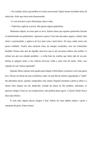- Na verdade, talvez seja melhor eu ir para casa mesmo. Quero tomar um banho antes da
entrevista. Acho que estou meio desarrumada.
- E você terá de ir a pé à floricultura, disse a mãe.
- Tudo bem, replicou a jovem. São apenas alguns quarteirões.
Momentos depois, às cinco para as nove, Selena achou que aqueles quarteirões haviam
se transformado em quilômetros. Apressou o passo. Com uma das mãos, pegou o cabelo, bem
cheio e encaracolado, e agitou-o de leve para cima e para baixo. Na nuca, ainda estava um
pouco molhado. Vestira uma camiseta clara, de mangas compridas, com um coletezinho
bordado. Pusera uma saia de algodão, bem leve que ia até um pouco abaixo dos joelhos. E
enfiara nos pés seu calçado predileto - a velha bota de cowboy que tinha sido de seu pai.
Selena se apegara muito a ela, embora estivesse velha e meio fora de moda. Aliás, esse
calçado era sua “marca registrada”.
Quando faltava apenas uma quadra para chegar à floricultura, começou a cair uma garoa
leve. Passou em frente de uma confeitaria, onde viu uma fila de clientes aguardando a “saída”
dos pãezinhos doces, quentes, temperados com canela. Naquele momento a porta se abriu e o
cheiro forte chegou até ela, dando-lhe vontade de entrar na fila também, entretanto, se
quisesse chegar à hora ao seu compromisso, não poderia parar agora. A Zuzu's Petals ficava
duas lojas abaixo.
E com mais alguns passos chegou à loja. Selena fez uma rápida oração e girou a
maçaneta da porta. Estava tranca
 