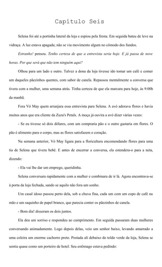 Capítulo Seis
Selena foi até a portinha lateral da loja e espiou pela fresta. Em seguida bateu de leve na
vidraça. A luz estava apagada; não se via movimento algum no cômodo dos fundos.
Estranho! pensou. Tenho certeza de que a entrevista seria hoje. E já passa de nove
horas. Por que será que não tem ninguém aqui?
Olhou para um lado e outro. Talvez a dona da loja tivesse ido tomar um café e comer
um daqueles pãezinhos quentes, com sabor de canela. Repassou mentalmente a conversa que
tivera com a mulher, uma semana atrás. Tinha certeza de que ela marcara para hoje, às 9:00h
da manhã.
Fora Vó May quem arranjara essa entrevista para Selena. A avó adorava flores e havia
muitos anos que era cliente da Zuzu's Petals. A moça já ouvira a avó dizer várias vezes:
- Se eu tivesse só dois dólares, com um compraria pão e o outro gastaria em flores. O
pão é alimento para o corpo, mas as flores satisfazem o coração.
Na semana anterior, Vó May ligara para a floricultura encomendando flores para uma
tia de Selena que tivera bebê. E antes de encerrar a conversa, ela estendera-o para a neta,
dizendo:
- Ela vai lhe dar um emprego, queridinha.
Selena conversara rapidamente com a mulher e combinara de ir lá. Agora encontrava-se
à porta da loja fechada, sando se aquilo não fora um sonho.
Um casal idoso passou perto dela, sob a chuva fina, cada um com um copo de café na
mão e um saquinho de papel branco, que parecia conter os pãezinhos de canela.
- Bom dia! disseram os dois juntos.
Ela deu um sorriso e respondeu ao cumprimento. Em seguida passaram duas mulheres
conversando animadamente. Logo depois delas, veio um senhor baixo, levando amarrado a
uma coleira um enorme cachorro preto. Postada ali debaixo do toldo verde da loja, Selena se
sentia quase como um porteiro de hotel. Seu estômago estava pedindo:
 