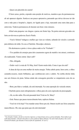 - Quero um pãozinho de canela!
O bom senso, porém, expondo uma porção de motivos, mandava que ela permanecesse
ali até aparecer alguém. Sentia-se um pouco apreensiva, pensando que talvez devesse ter ido
com a mãe para o hospital e, depois, ter ligado para a loja, marcando uma outra data para a
entrevista. Todavia permaneceu ali durante uns bons vinte minutos.
Afinal uma pequena van chegou e parou em frente loja. Na porta estavam gravadas em
letra cor-de-rosa as palavras Zuzu's Petals.
- Você é Selena? indagou a mulher que viera ao volante, saltando do veículo e correndo
para debaixo do toldo. Eu sou a Charlotte. Desculpe a demora.
Ela destrancou a porta e virou a placa onde se lia “Fechado”. *
- Tive pedidos de arranjos para dois casamentos agora de manhã e me atrasei, continuou
ela explicando. Vamos entrar. Quer café?
- Não, obrigada.
- Então você é a neta de Vó May, hein? Gosto muito dela. Como é que ela está?
A dona da loja era uma mulher de muita energia. Tinha cabelo preto, bem curto, e olhos
castanho-escuros, muito brilhantes, que combinavam com o cabelo. Na orelha direita tinha
uns seis brincos de prata. Selena ainda não conseguira perceber se simpatizaria com ela ou
não.
- Bom, pra falar a verdade, ela está internada. Fez uma operação de vesícula ontem.
Charlotte parou meio abruptamente e olhou para ela com expressão de preocupação.
- Ah, eu não sabia. Ela está passando bem? Está no St. Mary?
- Está. Parece que passa razoavelmente bem, replicou Selena.
- Você irá vê-la hoje? Vou mandar umas flores pra ela. Ontem recebi uns lírios amarelos
maravilhosos. Oh, mas que pena que ela está internada!
*
Nos Estados Unidos, devido ao inverno rigoroso, as lojas ficam com as, portas fechadas. Para indicar que
estão funcionando, colocam uma placa a com a palavra Open (Aberto). No outro lado da placa, há o aviso
Closed (Fechado), que deixam à vista ao fim do expediente. (N. da T.)
 