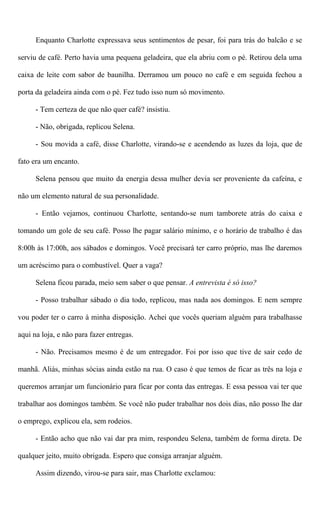 Enquanto Charlotte expressava seus sentimentos de pesar, foi para trás do balcão e se
serviu de café. Perto havia uma pequena geladeira, que ela abriu com o pé. Retirou dela uma
caixa de leite com sabor de baunilha. Derramou um pouco no café e em seguida fechou a
porta da geladeira ainda com o pé. Fez tudo isso num só movimento.
- Tem certeza de que não quer café? insistiu.
- Não, obrigada, replicou Selena.
- Sou movida a café, disse Charlotte, virando-se e acendendo as luzes da loja, que de
fato era um encanto.
Selena pensou que muito da energia dessa mulher devia ser proveniente da cafeína, e
não um elemento natural de sua personalidade.
- Então vejamos, continuou Charlotte, sentando-se num tamborete atrás do caixa e
tomando um gole de seu café. Posso lhe pagar salário mínimo, e o horário de trabalho é das
8:00h às 17:00h, aos sábados e domingos. Você precisará ter carro próprio, mas lhe daremos
um acréscimo para o combustível. Quer a vaga?
Selena ficou parada, meio sem saber o que pensar. A entrevista é só isso?
- Posso trabalhar sábado o dia todo, replicou, mas nada aos domingos. E nem sempre
vou poder ter o carro à minha disposição. Achei que vocês queriam alguém para trabalhasse
aqui na loja, e não para fazer entregas.
- Não. Precisamos mesmo é de um entregador. Foi por isso que tive de sair cedo de
manhã. Aliás, minhas sócias ainda estão na rua. O caso é que temos de ficar as três na loja e
queremos arranjar um funcionário para ficar por conta das entregas. E essa pessoa vai ter que
trabalhar aos domingos também. Se você não puder trabalhar nos dois dias, não posso lhe dar
o emprego, explicou ela, sem rodeios.
- Então acho que não vai dar pra mim, respondeu Selena, também de forma direta. De
qualquer jeito, muito obrigada. Espero que consiga arranjar alguém.
Assim dizendo, virou-se para sair, mas Charlotte exclamou:
 