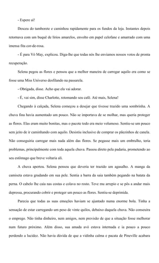 - Espere aí!
Desceu do tamborete e caminhou rapidamente para os fundos da loja. Instantes depois
retornava com um buquê de lírios amarelos, envolto em papel celofane e amarrado com uma
imensa fita cor-de-rosa.
- É para Vó May, explicou. Diga-lhe que todas nós lhe enviamos nossos votos de pronta
recuperação.
Selena pegou as flores e pensou que a melhor maneira de carregar aquilo era como se
fosse uma Miss Universo desfilando na passarela.
- Obrigada, disse. Acho que ela vai adorar.
- É, vai sim, disse Charlotte, retomando seu café. Até mais, Selena!
Chegando à calçada, Selena começou a desejar que tivesse trazido uma sombrinha. A
chuva fina havia aumentado um pouco. Não se importava de se molhar, mas queria proteger
as flores. Elas eram muito bonitas, mas o pacote todo era meio volumoso. Sentiu-se um pouco
sem jeito de ir caminhando com aquilo. Desistiu inclusive de comprar os pãezinhos de canela.
Não conseguiria carregar mais nada além das flores. Se pegasse mais um embrulho, teria
problemas, principalmente com toda aquela chuva. Passou direto pela padaria, prometendo ao
seu estômago que breve voltaria ali.
A chuva apertou. Selena pensou que deveria ter trazido um agasalho. A manga da
camiseta estava grudando em sua pele. Sentia a barra da saia também pegando na batata da
perna. O cabelo lhe caía nas costas e colava no rosto. Teve mu arrepio e se pôs a andar mais
depressa, procurando cobrir e proteger um pouco as flores. Sentiu-se deprimida.
Parecia que todas as suas emoções haviam se ajuntado numa enorme bola. Tinha a
sensação de estar carregando um peso de vinte quilos, debaixo daquela chuva. Não conseuira
o emprego. Não tinha dinheiro, nem amigos, nem previsão de que a situação fosse melhorar
num futuro próximo. Além disso, sua amada avó estava internada e ia pouco a pouco
perdendo a lucidez. Não havia dúvida de que a vidinha calma e pacata de Pineville acabara
 