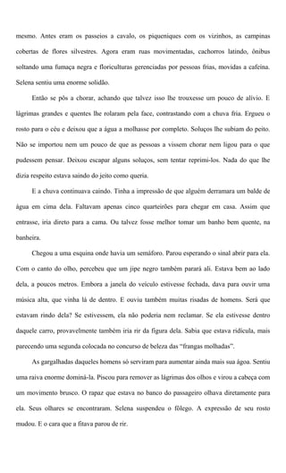 mesmo. Antes eram os passeios a cavalo, os piqueniques com os vizinhos, as campinas
cobertas de flores silvestres. Agora eram ruas movimentadas, cachorros latindo, ônibus
soltando uma fumaça negra e floriculturas gerenciadas por pessoas frias, movidas a cafeína.
Selena sentiu uma enorme solidão.
Então se pôs a chorar, achando que talvez isso lhe trouxesse um pouco de alívio. E
lágrimas grandes e quentes lhe rolaram pela face, contrastando com a chuva fria. Ergueu o
rosto para o céu e deixou que a água a molhasse por completo. Soluços lhe subiam do peito.
Não se importou nem um pouco de que as pessoas a vissem chorar nem ligou para o que
pudessem pensar. Deixou escapar alguns soluços, sem tentar reprimi-los. Nada do que lhe
dizia respeito estava saindo do jeito como queria.
E a chuva continuava caindo. Tinha a impressão de que alguém derramara um balde de
água em cima dela. Faltavam apenas cinco quarteirões para chegar em casa. Assim que
entrasse, iria direto para a cama. Ou talvez fosse melhor tomar um banho bem quente, na
banheira.
Chegou a uma esquina onde havia um semáforo. Parou esperando o sinal abrir para ela.
Com o canto do olho, percebeu que um jipe negro também parará ali. Estava bem ao lado
dela, a poucos metros. Embora a janela do veículo estivesse fechada, dava para ouvir uma
música alta, que vinha lá de dentro. E ouviu também muitas risadas de homens. Será que
estavam rindo dela? Se estivessem, ela não poderia nem reclamar. Se ela estivesse dentro
daquele carro, provavelmente também iria rir da figura dela. Sabia que estava ridícula, mais
parecendo uma segunda colocada no concurso de beleza das “frangas molhadas”.
As gargalhadas daqueles homens só serviram para aumentar ainda mais sua ágoa. Sentiu
uma raiva enorme dominá-la. Piscou para remover as lágrimas dos olhos e virou a cabeça com
um movimento brusco. O rapaz que estava no banco do passageiro olhava diretamente para
ela. Seus olhares se encontraram. Selena suspendeu o fôlego. A expressão de seu rosto
mudou. E o cara que a fitava parou de rir.
 