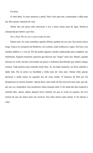 Era Paul.
O sinal abriu. O carro arrancou e partiu. Paul virou para trás, continuando a olhar para
ela. Daí a pouco sumiram de vista.
Selena deu um passo para atravessar a rua e pisou numa poça de água. Sentia-se
entorpecida por dentro e por fora.
Era o Paul. Ele me viu e estava rindo de mim.
Selena nem viu como caminhou aquelas últimas quadras até em casa. Sua mente estava
longe. Estava no Aeroporto de Heathrow, em Londres, onde conhecera o rapaz. Ela fora a um
telefone público e o vira ali. Ele lhe pedira algumas moedas emprestadas para completar seu
telefonema. Naquele momento, parecera que houvera um “clique” entre eles. Depois, quando
estavam no avião, haviam conversado um pouco e acabaram descobrindo que tinham amigos
comuns. Tudo parecia estar correndo muito bem. Aí, em dado momento, ele ficou sabendo a
idade dela. Ele já estava na faculdade e tinha mais de vinte anos. Selena tinha apenas
dezesseis e ainda estava no segundo ano do curso médio. O interesse de Paul por ela
desapareceu no mesmo instante. Apesar disso, mais tarde ele lhe escrevera uma carta, que ela,
por sua vez, respondera. Isso acontecera várias semanas atrás. E ele ainda não dera resposta à
cartinha dela. Agora, depois daquele breve instante em que se viram na esquina, ela teve
certeza de que ele nunca mais iria escrever. Era outro motivo para chorar. E ela chorou a
valer.
 