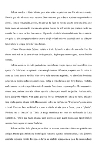 Selena mordeu o lábio inferior para não soltar as palavras que lhe vieram à mente.
Parecia que não adiantava nada retrucar. Nas vezes em que o fizera, acabara arrependendo-se
depois. Estava convencida, porém, de que ter de ficar no mesmo quarto com uma irmã que
tinha mania de arrumação era uma das piores formas de sofrimento que podiam existir no
mundo. Devia estar na lista das torturas. Algum dia ela ainda iria descobrir essa lista e mostrar
aos pais. Aí eles compreenderiam o quanto ela já sofrerá nos seus dezesseis anos de vida por
ter de aturar a sempre perfeita Tânia Jensen.
- Estou falando sério, Selena, insistiu a irmã, fechando o zíper de sua mala. Um dia
desses você vai ter de parar de ser tão bagunceira. Sugiro que comece agora, nesse final de
semana.
Selena sentou-se no chão, perto do seu montinho de roupas sujas, e correu os olhos pelo
quarto. Os dois lados do aposento eram completamente diferentes, o oposto um do outro. A
cama de Tânia estava perfeita. Não se via nela nem uma ruguinha. As almofadas bordadas
achavam-se posicionadas no ângulo exato. Sobre a cômoda havia um forro branco, rendado,
onde tudo se encontrava perfeitamente de acordo. Parecia um pequeno palco. Bem no centro,
estava uma jarrinha com três tulipas, que ela colhera pela manhã no jardim. Ao lado dela,
havia dois porta-retratos. Num deles, estava a foto de formatura de Tânia e no outro, uma que
fora tirada quando ela era bebê. Havia quatro vidros de perfume ou “fragrâncias”, como dizia
a irmã. Estavam bem enfileirados e com o rótulo virado para a frente, para a “platéia”.
Perfume era a “paixão” de Tânia. A moça trabalhava no setor de perfumaria da Loja
Nordstrom. Fora lá que fizera amizade com as pessoas com quem iria passear nesse final de
semana. Iam esquiar no monte Bachelor.
Selena também tinha planos para o final de semana, mas nãoera fazer um passeio com
amigos. Desde que a família se mudara para Portland, algumas semanas antes, Tânia já fizera
amizade com uma porção de gente. Já havia até enchido uma página e meia da sua agenda de
 