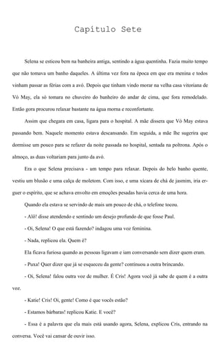 Capítulo Sete
Selena se esticou bem na banheira antiga, sentindo a água quentinha. Fazia muito tempo
que não tomava um banho daqueles. A última vez fora na época em que era menina e todos
vinham passar as férias com a avó. Depois que tinham vindo morar na velha casa vitoriana de
Vó May, ela só tomara no chuveiro do banheiro do andar de cima, que fora remodelado.
Então gora procurou relaxar bastante na água morna e reconfortante.
Assim que chegara em casa, ligara para o hospital. A mãe dissera que Vó May estava
passando bem. Naquele momento estava descansando. Em seguida, a mãe lhe sugerira que
dormisse um pouco para se refazer da noite passada no hospital, sentada na poltrona. Após o
almoço, as duas voltariam para junto da avó.
Era o que Selena precisava - um tempo para relaxar. Depois do belo banho quente,
vestiu um blusão e uma calça de moletom. Com isso, e uma xícara de chá de jasmim, iria er-
guer o espírito, que se achava envolto em emoções pesadas havia cerca de uma hora.
Quando ela estava se servindo de mais um pouco de chá, o telefone tocou.
- Alô! disse atendendo e sentindo um desejo profundo de que fosse Paul.
- Oi, Selena! O que está fazendo? indagou uma voz feminina.
- Nada, replicou ela. Quem é?
Ela ficava furiosa quando as pessoas ligavam e iam conversando sem dizer quem eram.
- Puxa! Quer dizer que já se esqueceu da gente? continuou a outra brincando.
- Oi, Selena! falou outra voz de mulher. É Cris! Agora você já sabe de quem é a outra
voz.
- Katie! Cris! Oi, gente! Como é que vocês estão?
- Estamos bárbaras! replicou Katie. E você?
- Essa é a palavra que ela mais está usando agora, Selena, explicou Cris, entrando na
conversa. Você vai cansar de ouvir isso.
 
