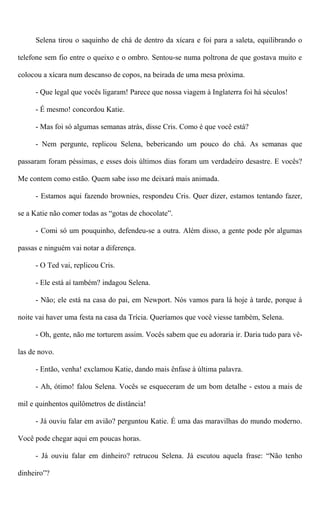 Selena tirou o saquinho de chá de dentro da xícara e foi para a saleta, equilibrando o
telefone sem fio entre o queixo e o ombro. Sentou-se numa poltrona de que gostava muito e
colocou a xícara num descanso de copos, na beirada de uma mesa próxima.
- Que legal que vocês ligaram! Parece que nossa viagem à Inglaterra foi há séculos!
- É mesmo! concordou Katie.
- Mas foi só algumas semanas atrás, disse Cris. Como é que você está?
- Nem pergunte, replicou Selena, bebericando um pouco do chá. As semanas que
passaram foram péssimas, e esses dois últimos dias foram um verdadeiro desastre. E vocês?
Me contem como estão. Quem sabe isso me deixará mais animada.
- Estamos aqui fazendo brownies, respondeu Cris. Quer dizer, estamos tentando fazer,
se a Katie não comer todas as “gotas de chocolate”.
- Comi só um pouquinho, defendeu-se a outra. Além disso, a gente pode pôr algumas
passas e ninguém vai notar a diferença.
- O Ted vai, replicou Cris.
- Ele está aí também? indagou Selena.
- Não; ele está na casa do pai, em Newport. Nós vamos para lá hoje à tarde, porque à
noite vai haver uma festa na casa da Trícia. Queríamos que você viesse também, Selena.
- Oh, gente, não me torturem assim. Vocês sabem que eu adoraria ir. Daria tudo para vê-
las de novo.
- Então, venha! exclamou Katie, dando mais ênfase à última palavra.
- Ah, ótimo! falou Selena. Vocês se esqueceram de um bom detalhe - estou a mais de
mil e quinhentos quilômetros de distância!
- Já ouviu falar em avião? perguntou Katie. É uma das maravilhas do mundo moderno.
Você pode chegar aqui em poucas horas.
- Já ouviu falar em dinheiro? retrucou Selena. Já escutou aquela frase: “Não tenho
dinheiro”?
 