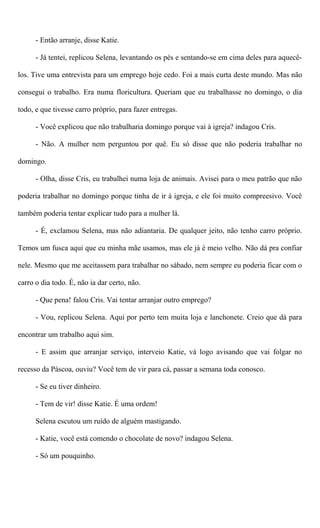 - Então arranje, disse Katie.
- Já tentei, replicou Selena, levantando os pés e sentando-se em cima deles para aquecê-
los. Tive uma entrevista para um emprego hoje cedo. Foi a mais curta deste mundo. Mas não
consegui o trabalho. Era numa floricultura. Queriam que eu trabalhasse no domingo, o dia
todo, e que tivesse carro próprio, para fazer entregas.
- Você explicou que não trabalharia domingo porque vai à igreja? indagou Cris.
- Não. A mulher nem perguntou por quê. Eu só disse que não poderia trabalhar no
domingo.
- Olha, disse Cris, eu trabalhei numa loja de animais. Avisei para o meu patrão que não
poderia trabalhar no domingo porque tinha de ir à igreja, e ele foi muito compreesivo. Você
também poderia tentar explicar tudo para a mulher lá.
- É, exclamou Selena, mas não adiantaria. De qualquer jeito, não tenho carro próprio.
Temos um fusca aqui que eu minha mãe usamos, mas ele já é meio velho. Não dá pra confiar
nele. Mesmo que me aceitassem para trabalhar no sábado, nem sempre eu poderia ficar com o
carro o dia todo. É, não ia dar certo, não.
- Que pena! falou Cris. Vai tentar arranjar outro emprego?
- Vou, replicou Selena. Aqui por perto tem muita loja e lanchonete. Creio que dá para
encontrar um trabalho aqui sim.
- E assim que arranjar serviço, interveio Katie, vá logo avisando que vai folgar no
recesso da Páscoa, ouviu? Você tem de vir para cá, passar a semana toda conosco.
- Se eu tiver dinheiro.
- Tem de vir! disse Katie. É uma ordem!
Selena escutou um ruído de alguém mastigando.
- Katie, você está comendo o chocolate de novo? indagou Selena.
- Só um pouquinho.
 