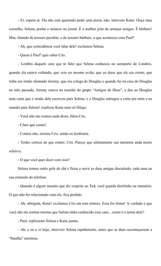 - Ei, espera aí. Ela não está querendo pedir uma pizza, não, interveio Katie. Ouça meu
conselho, Selena, ponha o anúncio no jornal. É o melhor jeito de arranjar amigos. É bárbaro!
Mas, falando de tesouro peculiar, e de tesouro bárbaro, o que aconteceu com Paul?
- Ah, que coincidência você falar dele! exclamou Selena.
- Quem é Paul? quis saber Cris.
- Lembra daquele cara que te falei que Selena conheceu no aeroporto de Londres,
quando ela estava voltando, que veio no mesmo avião, que eu disse que ele era crente, que
tinha um irmão chamado Jeremy, que era colega do Douglas e quando fui na casa do Douglas
no mês passado, Jeremy estava na reunião do grupo “Amigos de Deus”, e deu ao Douglas
uma carta que o irmão dele escreveu para Selena, e o Douglas entregou a carta pra mim e eu
mandei para Selena? explicou Katie num só fôlego.
- Você não me contou nada disso, falou Cris.
- Claro que contei!
- Contou não, insistiu Cris, senão eu lembraria.
- Tenho certeza de que contei, Cris. Parece que ultimamente sua memória anda muito
seletiva.
- O que você quer dizer com isso?
Selena tomou outro gole de chá e ficou a ouvir as duas amigas discutindo, cada uma na
sua extensão do telefone.
- Quando é algum assunto que diz respeito ao Ted, você guarda direitinho na memória.
O que não for relacionado com ele, fica perdido.
- Ah, obrigada, Katie! exclamou Cris em tom irônico. Essa foi ótima! A verdade é que
você não me contou mesmo que Selena tinha conhecido esse cara... como é o nome dele?
- Paul, replicaram Selena e Katie juntas.
- Ah, e eu o vi hoje, interveio Selena rapidamente, antes que as duas recomeçassem a
“batalha” amistosa.
 