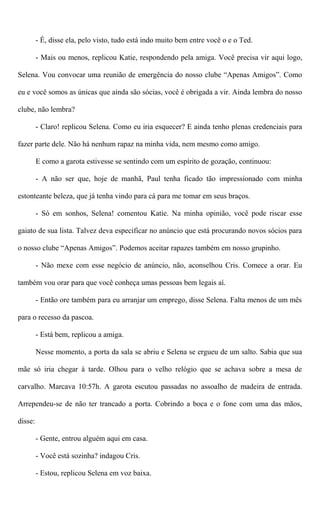 - É, disse ela, pelo visto, tudo está indo muito bem entre você o e o Ted.
- Mais ou menos, replicou Katie, respondendo pela amiga. Você precisa vir aqui logo,
Selena. Vou convocar uma reunião de emergência do nosso clube “Apenas Amigos”. Como
eu e você somos as únicas que ainda são sócias, você é obrigada a vir. Ainda lembra do nosso
clube, não lembra?
- Claro! replicou Selena. Como eu iria esquecer? E ainda tenho plenas credenciais para
fazer parte dele. Não há nenhum rapaz na minha vida, nem mesmo como amigo.
E como a garota estivesse se sentindo com um espírito de gozação, continuou:
- A não ser que, hoje de manhã, Paul tenha ficado tão impressionado com minha
estonteante beleza, que já tenha vindo para cá para me tomar em seus braços.
- Só em sonhos, Selena! comentou Katie. Na minha opinião, você pode riscar esse
gaiato de sua lista. Talvez deva especificar no anúncio que está procurando novos sócios para
o nosso clube “Apenas Amigos”. Podemos aceitar rapazes também em nosso grupinho.
- Não mexe com esse negócio de anúncio, não, aconselhou Cris. Comece a orar. Eu
também vou orar para que você conheça umas pessoas bem legais aí.
- Então ore também para eu arranjar um emprego, disse Selena. Falta menos de um mês
para o recesso da pascoa.
- Está bem, replicou a amiga.
Nesse momento, a porta da sala se abriu e Selena se ergueu de um salto. Sabia que sua
mãe só iria chegar à tarde. Olhou para o velho relógio que se achava sobre a mesa de
carvalho. Marcava 10:57h. A garota escutou passadas no assoalho de madeira de entrada.
Arrependeu-se de não ter trancado a porta. Cobrindo a boca e o fone com uma das mãos,
disse:
- Gente, entrou alguém aqui em casa.
- Você está sozinha? indagou Cris.
- Estou, replicou Selena em voz baixa.
 
