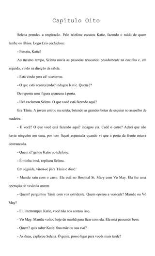 Capítulo Oito
Selena prendeu a respiração. Pelo telefone escutou Katie, fazendo o ruído de quem
lambe os lábios. Logo Cris cochichou:
- Pssssiu, Katie!
Ao mesmo tempo, Selena ouvia as passadas ressoando pesadamente na cozinha e, em
seguida, vindo na direção da saleta.
- Está vindo para cá! sussurrou.
- O que está acontecendo? indagou Katie. Quem é?
De repente uma figura apareceu à porta.
- Ué! exclamou Selena. O que você está fazendo aqui?
Era Tânia. A jovem entrou na saleta, batendo as grandes botas de esquiar no assoalho de
madeira.
- E você? O que você está fazendo aqui? indagou ela. Cadê o carro? Achei que não
havia ninguém em casa, por isso fiquei espantada quando vi que a porta da frente estava
destrancada.
- Quem é? gritou Katie no telefone.
- É minha irmã, replicou Selena.
Em seguida, virou-se para Tânia e disse:
- Mamãe saiu com o carro. Ela está no Hospital St. Mary com Vó May. Ela fez uma
operação de vesícula ontem.
- Quem? perguntou Tânia com voz estridente. Quem operou a vesícula? Mamãe ou Vó
May?
- Ei, interrompeu Katie, você não nos contou isso.
- Vó May. Mamãe voltou hoje de manhã para ficar com ela. Ela está passando bem.
- Quem? quis saber Katie. Sua mãe ou sua avó?
- As duas, explicou Selena. Ó gente, posso ligar para vocês mais tarde?
 